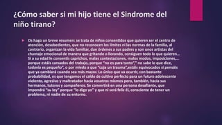¿Cómo saber si mi hijo tiene el Sindrome del
niño tirano?
 Os hago un breve resumen: se trata de niños consentidos que quieren ser el centro de
atención, desobedientes, que no reconocen los límites ni las normas de la familia, al
contrario, organizan la vida familiar, dan órdenes a sus padres y son unos artistas del
chantaje emocional de manera que gritando o llorando, consiguen todo lo que quieren…
Si a su edad le consentís caprichos, malas contestaciones, malos modos, imposiciones,…
porque estáis cansados del trabajo, porque “no es para tanto”,” no sabe lo que dice,
todavía es pequeño”, o por miedo a que “coja un trauma”,estáis equivocados si pensáis
que ya cambiará cuando sea más mayor. Lo único que va ocurrir, con bastante
probabilidad, es que tengamos el caldo de cultivo perfecto para un futuro adolescente
violento, agresivo y maltratador hacia vosotros mismos pero, también, hacia sus
hermanos, tutores y compañeros. Se convertirá en una persona desafiante, que
impondrá “su ley” porque “lo digo yo” y que ni será feliz él, consciente de tener un
problema, ni nadie de su entorno.
 