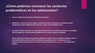 ¿Cómo podemos reconocer las conductas
problemáticas en los adolescentes?
 Leves: el adolescente sobrepasa los límites y las normas.
 Moderadas: consume de forma regular sustancias de abuso, es promiscuo sexualmente, bajo
rendimiento escolar. Habitualmente amenaza, insulta y tiene estallidos de ira.
 Los padres intentan controlar a su hijo imponiéndole límites muy estrictos, aunque no lo consiguen.
Ante la impotencia, muchos padres abandonan, con lo cual se agrava el problema.
 Graves: Aparecen conductas disruptivas y peligrosas: escapan de casa, problemas legales, robos en
el domicilio familiar, violencia física, absentismo o abandono escolar. El adolescente no se
interesa por las consecuencias de sus actos y asiste a terapia con un psicólogo, únicamente bajo
presión.
 