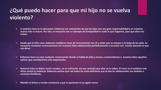 ¿Qué puedo hacer para que mi hijo no se vuelva
violento?
 La palabra clave es la educación. Debemos ser conscientes de que los hijos son una gran responsabilidad y en nuestras
manos está su futuro. Por ello, es necesario dar un ejemplo de tranquilidad en todo lo que hagamos, para que ellos nos
imiten.
 Desde que el niño nace, debemos establecer lazos de comunicación con él y evitar que se rompan a lo largo de los años. Es
necesario mantener conversaciones con nuestros hijos adolescentes periódicamente y escuchar con mucha atención lo que
nos dicen.
 Evitemos tener en casa cualquier conversación donde se hable de odio y rencor, y transmitamos a nuestros hijos aquellos
valores que consideremos más importantes.
 Nuestros hijos se deben sentir amados, no es suficiente dar por sentado que ellos ya lo saben. El amor es el antídoto más
eficaz contra la violencia. Debemos pensar que casi todos los actos delictivos que se dan en adolescentes son debidos a
carencias familiares.
 Mantén el ánimo y mucha constancia y que tu paciencia no se agote nunca.
 