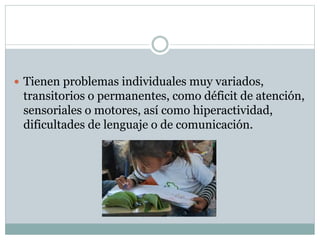 Tienen problemas individuales muy variados,
transitorios o permanentes, como déficit de atención,
sensoriales o motores, así como hiperactividad,
dificultades de lenguaje o de comunicación.
 
