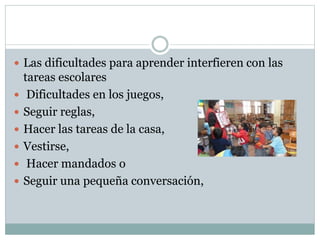 Las dificultades para aprender interfieren con las
tareas escolares
 Dificultades en los juegos,
 Seguir reglas,
 Hacer las tareas de la casa,
 Vestirse,
 Hacer mandados o
 Seguir una pequeña conversación,
 