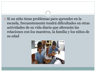  Si un niño tiene problemas para aprender en la
escuela, frecuentemente tendrá dificultades en otras
actividades de su vida diaria que alterarán las
relaciones con los maestros, la familia y los niños de
su edad
 