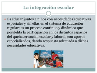 La integración escolar
 Es educar juntos a niños con necesidades educativas
especiales y sin ellas en el sistema de educación
regular; es un proceso continuo y dinámico que
posibilita la participación en los distintos espacios
del quehacer social, escolar y laboral, con apoyos
especializados, dando respuesta adecuada a dichas
necesidades educativas.
 