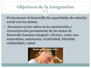 Objetivos de la integración
 Promocionar el desarrollo de capacidades de relación
social con los demás.
 Favorecer en los niños-as la construcción y
reconstrucción permanente de las metas de
desarrollo humano integral y diverso, como son:
autoestima, autonomía, creatividad, felicidad,
solidaridad y salud.
 