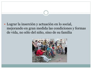  Lograr la inserción y actuación en lo social,
mejorando en gran medida las condiciones y formas
de vida, no sólo del niño, sino de su familia
 