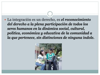  La integración es un derecho, es el reconocimiento
del derecho a la plena participación de todos los
seres humanos en la dinámica social, cultural,
política, económica y educativa de la comunidad a
la que pertenece, sin distinciones de ninguna índole.
 
