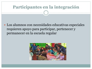 Participantes en la integración
 Los alumnos con necesidades educativas especiales
requieren apoyo para participar, pertenecer y
permanecer en la escuela regular
 
