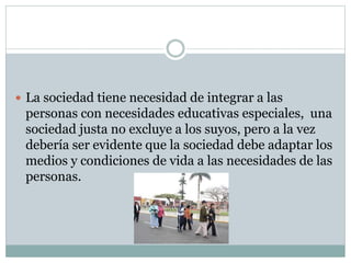  La sociedad tiene necesidad de integrar a las
personas con necesidades educativas especiales, una
sociedad justa no excluye a los suyos, pero a la vez
debería ser evidente que la sociedad debe adaptar los
medios y condiciones de vida a las necesidades de las
personas.
 