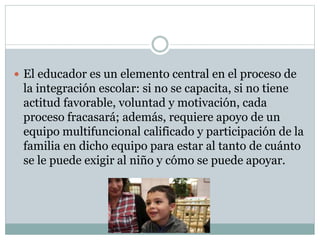  El educador es un elemento central en el proceso de
la integración escolar: si no se capacita, si no tiene
actitud favorable, voluntad y motivación, cada
proceso fracasará; además, requiere apoyo de un
equipo multifuncional calificado y participación de la
familia en dicho equipo para estar al tanto de cuánto
se le puede exigir al niño y cómo se puede apoyar.
 