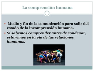 La comprensión humana
 Medio y fin de la comunicación para salir del
estado de la incomprensión humana.
 Si sabemos comprender antes de condenar,
estaremos en la vía de las relaciones
humanas.
 