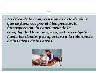  La ética de la comprensión es arte de vivir
que se favorece por el bien pensar, la
introspección, la conciencia de la
complejidad humana, la apertura subjetiva
hacia los demás y la apertura a la tolerancia
de las ideas de los otros.
 