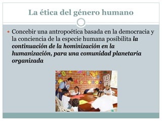 La ética del género humano
 Concebir una antropoética basada en la democracia y
la conciencia de la especie humana posibilita la
continuación de la hominización en la
humanización, para una comunidad planetaria
organizada
 