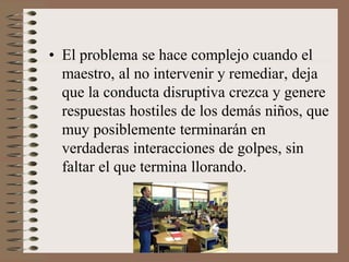 • El problema se hace complejo cuando el
maestro, al no intervenir y remediar, deja
que la conducta disruptiva crezca y genere
respuestas hostiles de los demás niños, que
muy posiblemente terminarán en
verdaderas interacciones de golpes, sin
faltar el que termina llorando.
 