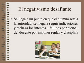 El negativismo desafiante
• Se llega a un punto en que el alumno reta a
la autoridad, se niega a seguir indicaciones
y rechaza los intentos ─fallidos por cierto─
del docente por imponer reglas y disciplina
 