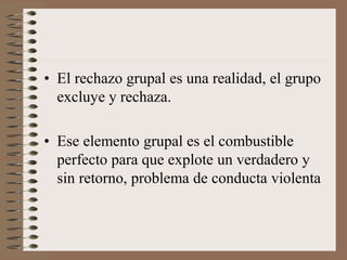 • El rechazo grupal es una realidad, el grupo
excluye y rechaza.
• Ese elemento grupal es el combustible
perfecto para que explote un verdadero y
sin retorno, problema de conducta violenta
 