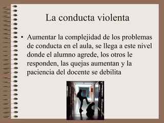 La conducta violenta
• Aumentar la complejidad de los problemas
de conducta en el aula, se llega a este nivel
donde el alumno agrede, los otros le
responden, las quejas aumentan y la
paciencia del docente se debilita
 