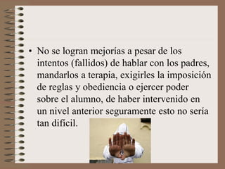 • No se logran mejorías a pesar de los
intentos (fallidos) de hablar con los padres,
mandarlos a terapia, exigirles la imposición
de reglas y obediencia o ejercer poder
sobre el alumno, de haber intervenido en
un nivel anterior seguramente esto no sería
tan difícil.
 