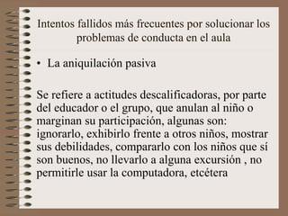 Intentos fallidos más frecuentes por solucionar los
problemas de conducta en el aula
• La aniquilación pasiva
Se refiere a actitudes descalificadoras, por parte
del educador o el grupo, que anulan al niño o
marginan su participación, algunas son:
ignorarlo, exhibirlo frente a otros niños, mostrar
sus debilidades, compararlo con los niños que sí
son buenos, no llevarlo a alguna excursión , no
permitirle usar la computadora, etcétera
 