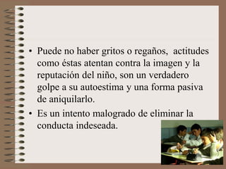 • Puede no haber gritos o regaños, actitudes
como éstas atentan contra la imagen y la
reputación del niño, son un verdadero
golpe a su autoestima y una forma pasiva
de aniquilarlo.
• Es un intento malogrado de eliminar la
conducta indeseada.
 