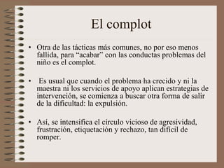 El complot
• Otra de las tácticas más comunes, no por eso menos
fallida, para “acabar” con las conductas problemas del
niño es el complot.
• Es usual que cuando el problema ha crecido y ni la
maestra ni los servicios de apoyo aplican estrategias de
intervención, se comienza a buscar otra forma de salir
de la dificultad: la expulsión.
• Así, se intensifica el círculo vicioso de agresividad,
frustración, etiquetación y rechazo, tan difícil de
romper.
 