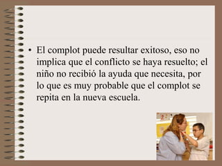 • El complot puede resultar exitoso, eso no
implica que el conflicto se haya resuelto; el
niño no recibió la ayuda que necesita, por
lo que es muy probable que el complot se
repita en la nueva escuela.
 