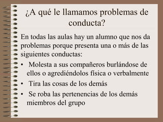 ¿A qué le llamamos problemas de
conducta?
En todas las aulas hay un alumno que nos da
problemas porque presenta una o más de las
siguientes conductas:
• Molesta a sus compañeros burlándose de
ellos o agrediéndolos física o verbalmente
• Tira las cosas de los demás
• Se roba las pertenencias de los demás
miembros del grupo
 
