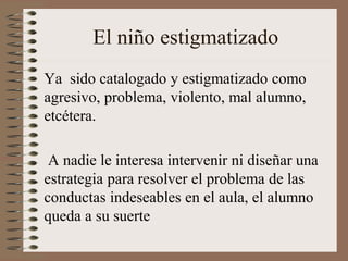 El niño estigmatizado
Ya sido catalogado y estigmatizado como
agresivo, problema, violento, mal alumno,
etcétera.
A nadie le interesa intervenir ni diseñar una
estrategia para resolver el problema de las
conductas indeseables en el aula, el alumno
queda a su suerte
 