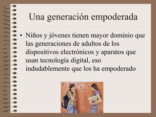 Una generación empoderada
• Niños y jóvenes tienen mayor dominio que
las generaciones de adultos de los
dispositivos electrónicos y aparatos que
usan tecnología digital, eso
indudablemente que los ha empoderado
 