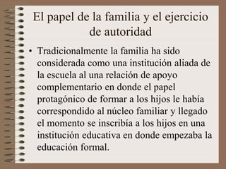 El papel de la familia y el ejercicio
de autoridad
• Tradicionalmente la familia ha sido
considerada como una institución aliada de
la escuela al una relación de apoyo
complementario en donde el papel
protagónico de formar a los hijos le había
correspondido al núcleo familiar y llegado
el momento se inscribía a los hijos en una
institución educativa en donde empezaba la
educación formal.
 
