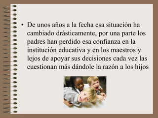 • De unos años a la fecha esa situación ha
cambiado drásticamente, por una parte los
padres han perdido esa confianza en la
institución educativa y en los maestros y
lejos de apoyar sus decisiones cada vez las
cuestionan más dándole la razón a los hijos
 