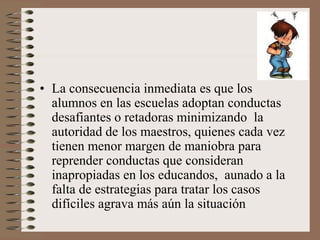 • La consecuencia inmediata es que los
alumnos en las escuelas adoptan conductas
desafiantes o retadoras minimizando la
autoridad de los maestros, quienes cada vez
tienen menor margen de maniobra para
reprender conductas que consideran
inapropiadas en los educandos, aunado a la
falta de estrategias para tratar los casos
difíciles agrava más aún la situación
 