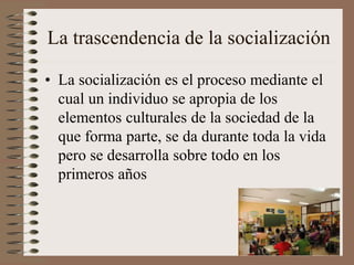 La trascendencia de la socialización
• La socialización es el proceso mediante el
cual un individuo se apropia de los
elementos culturales de la sociedad de la
que forma parte, se da durante toda la vida
pero se desarrolla sobre todo en los
primeros años
 