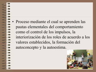 • Proceso mediante el cual se aprenden las
pautas elementales del comportamiento
como el control de los impulsos, la
interiorización de los roles de acuerdo a los
valores establecidos, la formación del
autoconcepto y la autoestima.
 