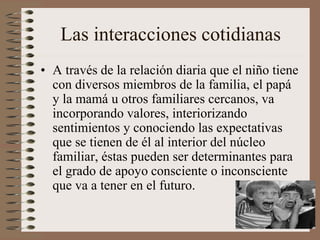 Las interacciones cotidianas
• A través de la relación diaria que el niño tiene
con diversos miembros de la familia, el papá
y la mamá u otros familiares cercanos, va
incorporando valores, interiorizando
sentimientos y conociendo las expectativas
que se tienen de él al interior del núcleo
familiar, éstas pueden ser determinantes para
el grado de apoyo consciente o inconsciente
que va a tener en el futuro.
 
