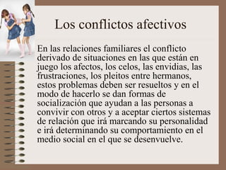 Los conflictos afectivos
• En las relaciones familiares el conflicto
derivado de situaciones en las que están en
juego los afectos, los celos, las envidias, las
frustraciones, los pleitos entre hermanos,
estos problemas deben ser resueltos y en el
modo de hacerlo se dan formas de
socialización que ayudan a las personas a
convivir con otros y a aceptar ciertos sistemas
de relación que irá marcando su personalidad
e irá determinando su comportamiento en el
medio social en el que se desenvuelve.
 