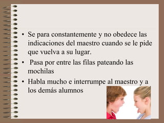 • Se para constantemente y no obedece las
indicaciones del maestro cuando se le pide
que vuelva a su lugar.
• Pasa por entre las filas pateando las
mochilas
• Habla mucho e interrumpe al maestro y a
los demás alumnos
 