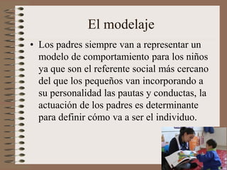 El modelaje
• Los padres siempre van a representar un
modelo de comportamiento para los niños
ya que son el referente social más cercano
del que los pequeños van incorporando a
su personalidad las pautas y conductas, la
actuación de los padres es determinante
para definir cómo va a ser el individuo.
 