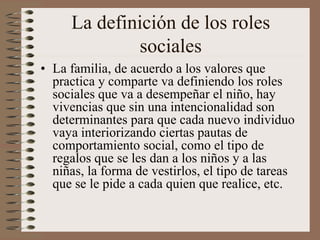 La definición de los roles
sociales
• La familia, de acuerdo a los valores que
practica y comparte va definiendo los roles
sociales que va a desempeñar el niño, hay
vivencias que sin una intencionalidad son
determinantes para que cada nuevo individuo
vaya interiorizando ciertas pautas de
comportamiento social, como el tipo de
regalos que se les dan a los niños y a las
niñas, la forma de vestirlos, el tipo de tareas
que se le pide a cada quien que realice, etc.
 