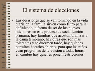 El sistema de elecciones
• Las decisiones que se van tomando en la vida
diaria en la familia sirven como filtro para ir
definiendo la forma de ser de los nuevos
miembros en este proceso de socialización
primaria, hay familias que acostumbran a ir a
la cama temprano, hay otras que son más
tolerantes y se duermen tarde, hay quienes
permiten horarios abiertos para que los niños
vean programas de televisión a todas horas,
en cambio hay quienes ponen restricciones
 