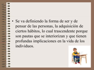 • Se va definiendo la forma de ser y de
pensar de las personas, la adquisición de
ciertos hábitos, lo cual trascendente porque
son pautas que se interiorizan y que tienen
profundas implicaciones en la vida de los
individuos.
 