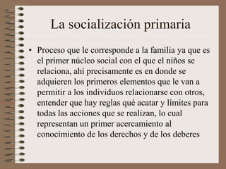 La socialización primaria
• Proceso que le corresponde a la familia ya que es
el primer núcleo social con el que el niños se
relaciona, ahí precisamente es en donde se
adquieren los primeros elementos que le van a
permitir a los individuos relacionarse con otros,
entender que hay reglas qué acatar y límites para
todas las acciones que se realizan, lo cual
representan un primer acercamiento al
conocimiento de los derechos y de los deberes
 