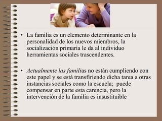 • La familia es un elemento determinante en la
personalidad de los nuevos miembros, la
socialización primaria le da al individuo
herramientas sociales trascendentes.
• Actualmente las familias no están cumpliendo con
este papel y se está transfiriendo dicha tarea a otras
instancias sociales como la escuela; puede
compensar en parte esta carencia, pero la
intervención de la familia es insustituible
 