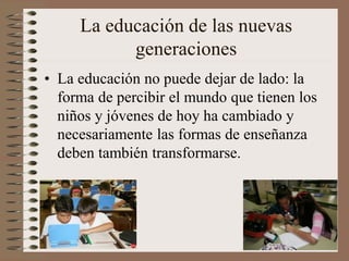 La educación de las nuevas
generaciones
• La educación no puede dejar de lado: la
forma de percibir el mundo que tienen los
niños y jóvenes de hoy ha cambiado y
necesariamente las formas de enseñanza
deben también transformarse.
 
