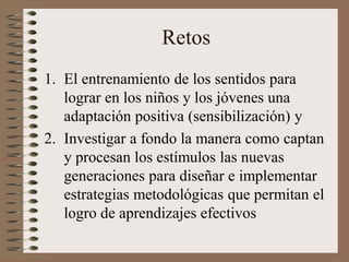 Retos
1. El entrenamiento de los sentidos para
lograr en los niños y los jóvenes una
adaptación positiva (sensibilización) y
2. Investigar a fondo la manera como captan
y procesan los estímulos las nuevas
generaciones para diseñar e implementar
estrategias metodológicas que permitan el
logro de aprendizajes efectivos
 