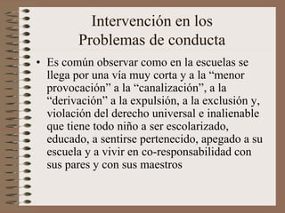 Intervención en los
Problemas de conducta
• Es común observar como en la escuelas se
llega por una vía muy corta y a la “menor
provocación” a la “canalización”, a la
“derivación” a la expulsión, a la exclusión y,
violación del derecho universal e inalienable
que tiene todo niño a ser escolarizado,
educado, a sentirse pertenecido, apegado a su
escuela y a vivir en co-responsabilidad con
sus pares y con sus maestros
 