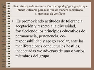 Una estrategia de intervención psico-pedagógica grupal que
puede utilizarse para resolver de manera socializada
situaciones de conflicto
• Es promoviendo actitudes de tolerancia,
aceptación y respeto a la diversidad,
fortaleciendo los principios educativos de
permanencia, pertenencia, co-
responsabilidad y apego escolar, ante las
manifestaciones conductuales hostiles,
inadecuadas y/o adversas de uno o varios
miembros del grupo.
 