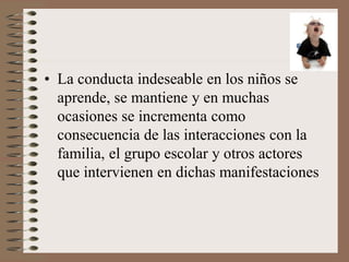• La conducta indeseable en los niños se
aprende, se mantiene y en muchas
ocasiones se incrementa como
consecuencia de las interacciones con la
familia, el grupo escolar y otros actores
que intervienen en dichas manifestaciones
 