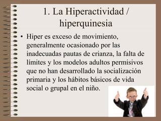 1. La Hiperactividad /
hiperquinesia
• Hiper es exceso de movimiento,
generalmente ocasionado por las
inadecuadas pautas de crianza, la falta de
límites y los modelos adultos permisivos
que no han desarrollado la socialización
primaria y los hábitos básicos de vida
social o grupal en el niño.
 