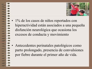 • 1% de los casos de niños reportados con
hiperactividad están asociados a una pequeña
disfunción neurológica que ocasiona los
excesos de conducta y movimiento
• Antecedentes perinatales patológicos como
parto prolongado, presencia de convulsiones
por fiebre durante el primer año de vida.
 