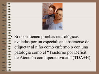 • Si no se tienen pruebas neurológicas
avaladas por un especialista, abstenerse de
etiquetar al niño como enfermo o con una
patología como el “Trastorno por Déficit
de Atención con hiperactividad” (TDA+H)
 